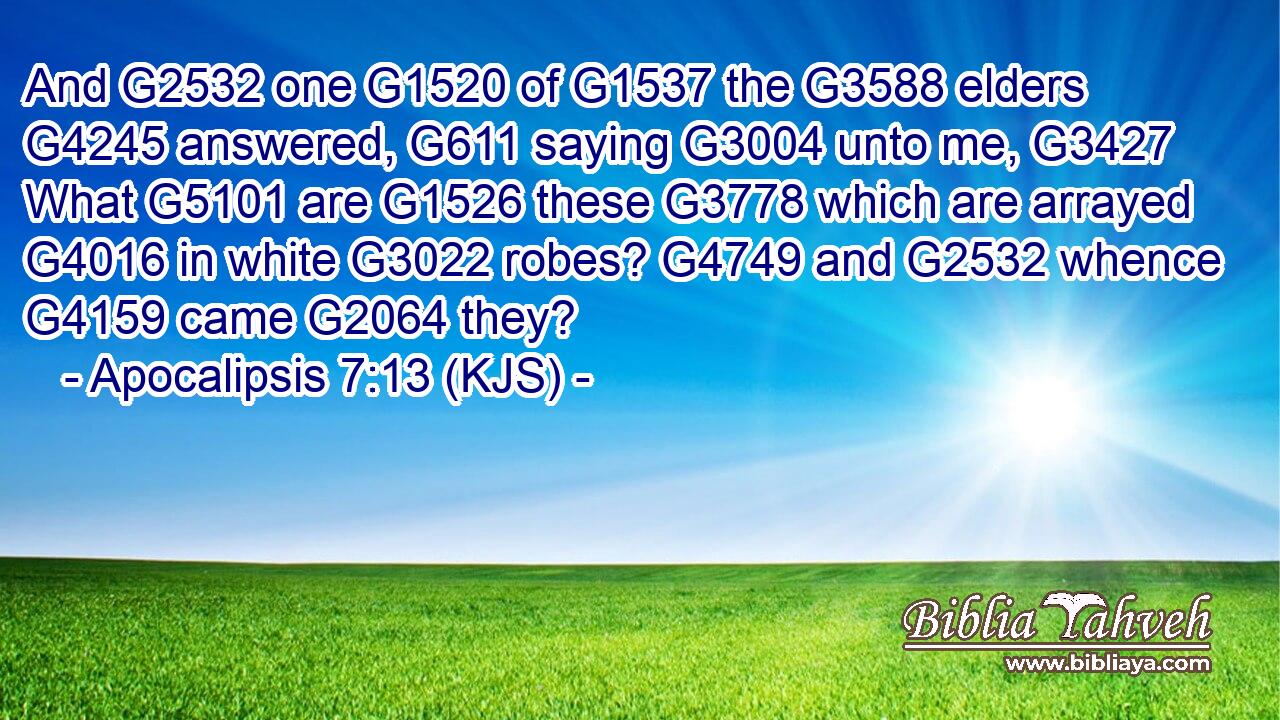 And G2532 one G1520 of G1537 the G3588 elders G4245 answered, G611 saying G3004 unto me, G3427 What G5101 are G1526 these G3778 which are arrayed G4016 in white G3022 robes? G4749 and G2532 whence G4159 came G2064 they?