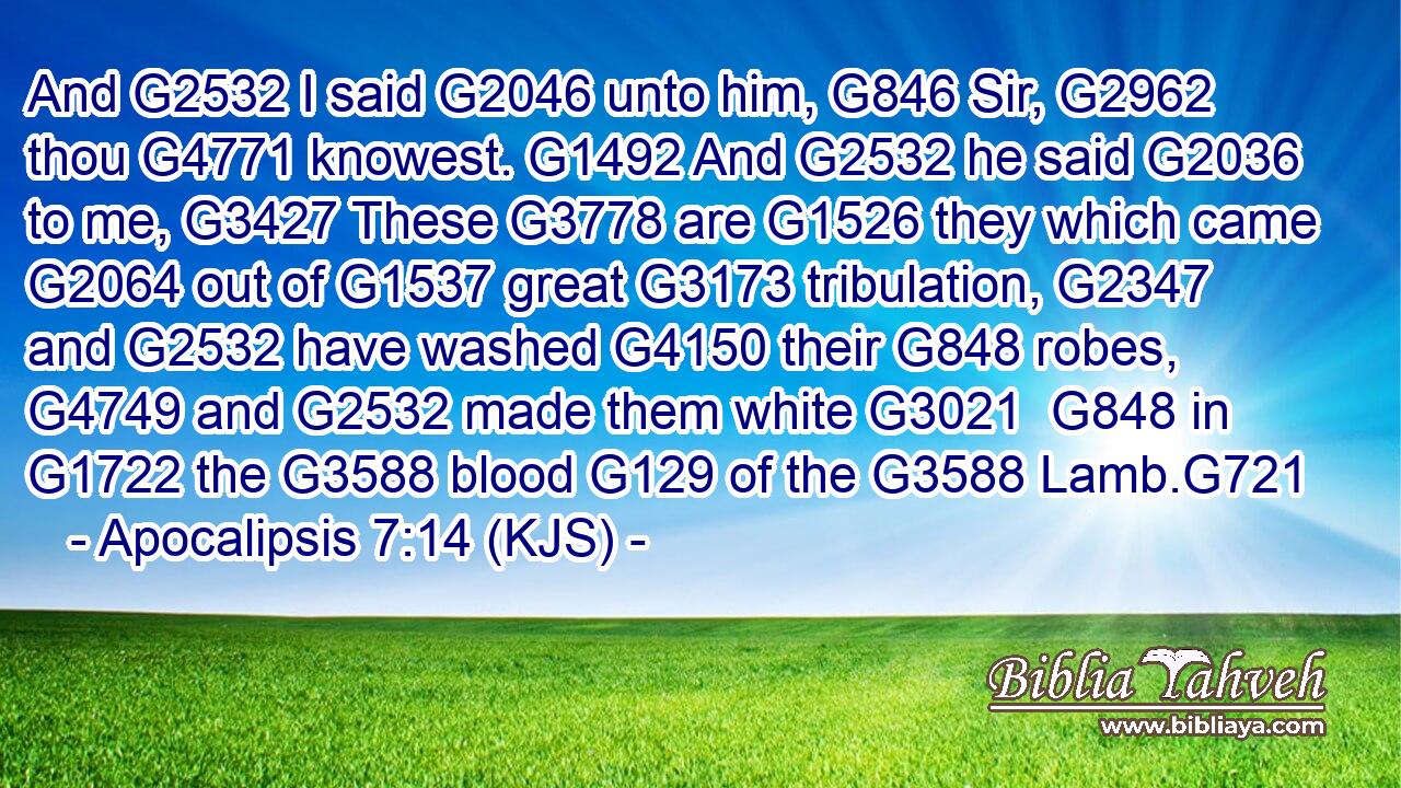 And G2532 I said G2046 unto him, G846 Sir, G2962 thou G4771 knowest. G1492 And G2532 he said G2036 to me, G3427 These G3778 are G1526 they which came G2064 out of G1537 great G3173 tribulation, G2347 and G2532 have washed G4150 their G848 robes, G4749 and G2532 made them white G3021  G848 in G1722 the G3588 blood G129 of the G3588 Lamb.G721