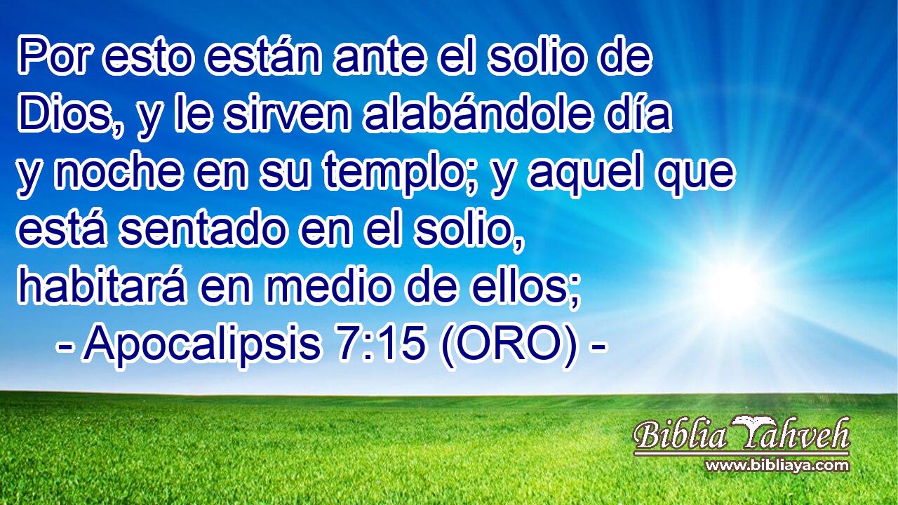  Por esto están ante el solio de Dios, y le sirven alabándole día y noche en su templo; y aquel que está sentado en el solio, habitará en medio de ellos; 