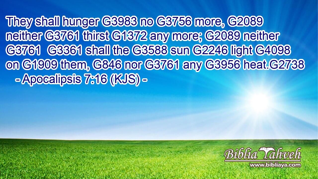 They shall hunger G3983 no G3756 more, G2089 neither G3761 thirst G1372 any more; G2089 neither G3761  G3361 shall the G3588 sun G2246 light G4098 on G1909 them, G846 nor G3761 any G3956 heat.G2738