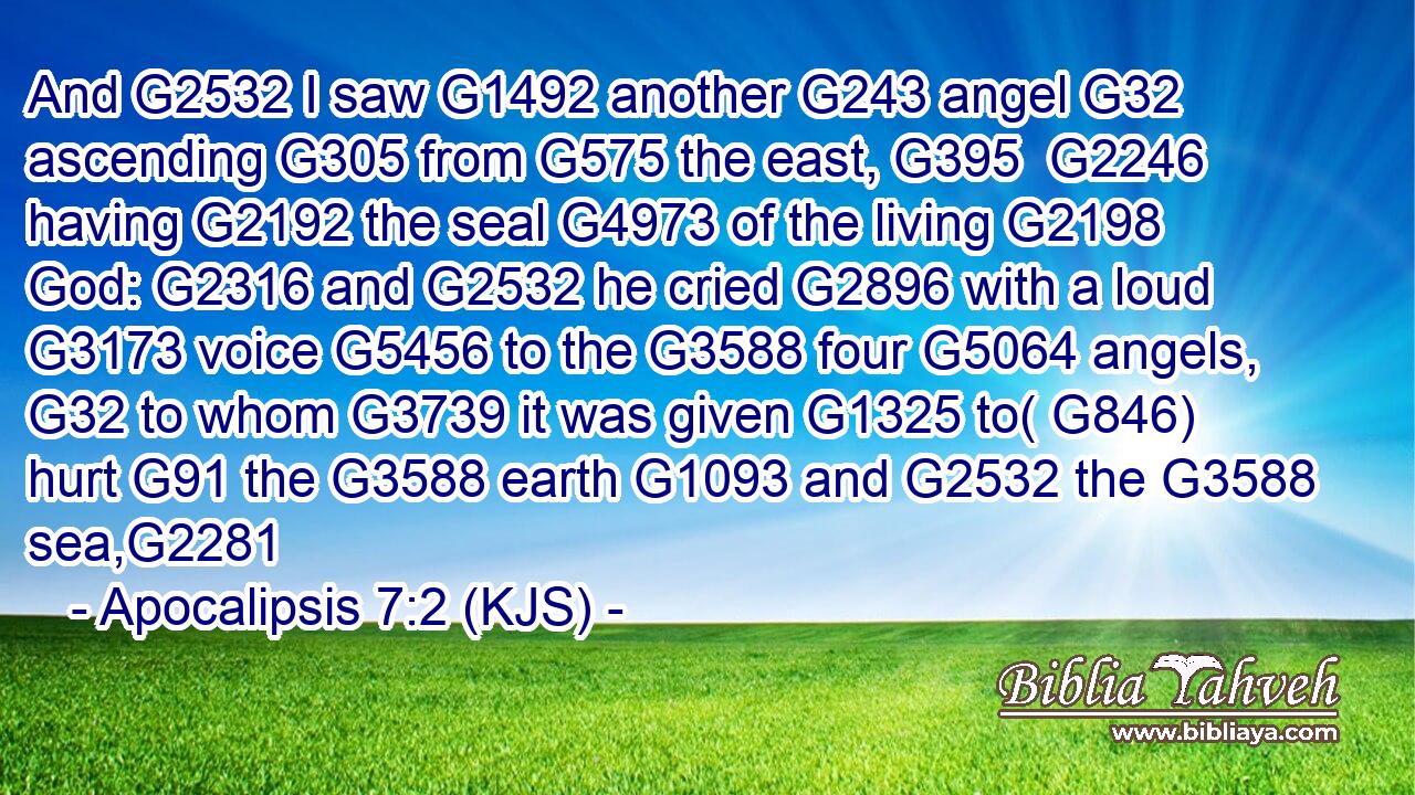 And G2532 I saw G1492 another G243 angel G32 ascending G305 from G575 the east, G395  G2246 having G2192 the seal G4973 of the living G2198 God: G2316 and G2532 he cried G2896 with a loud G3173 voice G5456 to the G3588 four G5064 angels, G32 to whom G3739 it was given G1325 to( G846) hurt G91 the G3588 earth G1093 and G2532 the G3588 sea,G2281