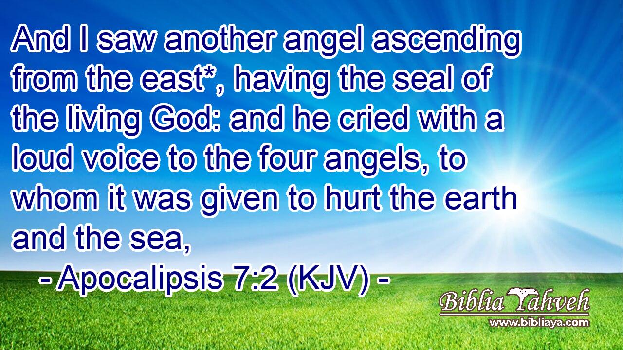 And I saw another angel ascending from the east*, having the seal of the living God: and he cried with a loud voice to the four angels, to whom it was given to hurt the earth and the sea,