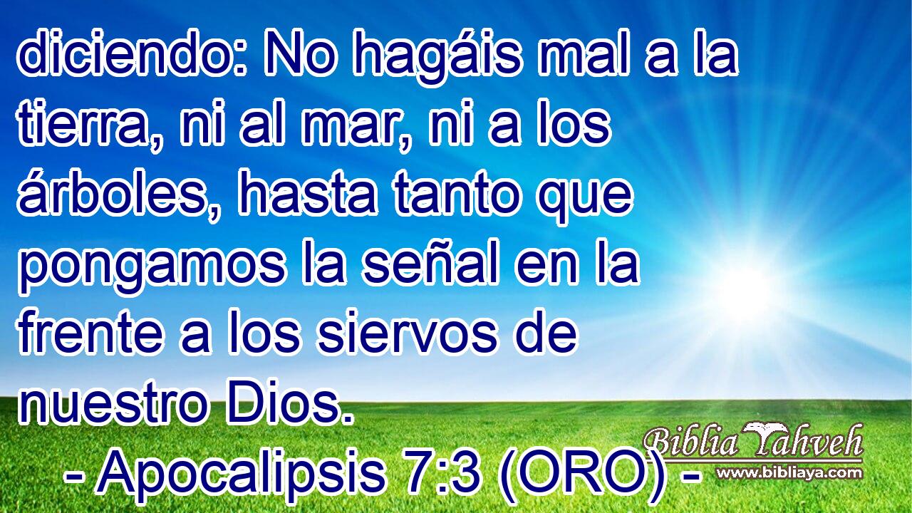  diciendo: No hagáis mal a la tierra, ni al mar, ni a los árboles, hasta tanto que pongamos la señal en la frente a los siervos de nuestro Dios. 