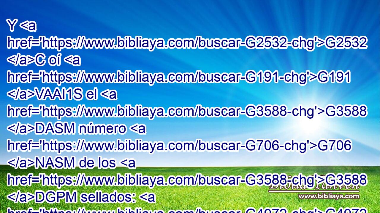Y G2532 C oí G191 VAAI1S el G3588 DASM número G706 NASM de los G3588 DGPM sellados: G4972 VRPP-PGM « ciento G1540 G5062 G5064 XN cuarenta G5505 JNPF y G4972 VRPP-PNM cuatro» G1537 P mil G3956 JGSF sellados de G5443 NGSF todas las tribus G5207 NGPM de los hijos de Isr¿l. G2474 XP 