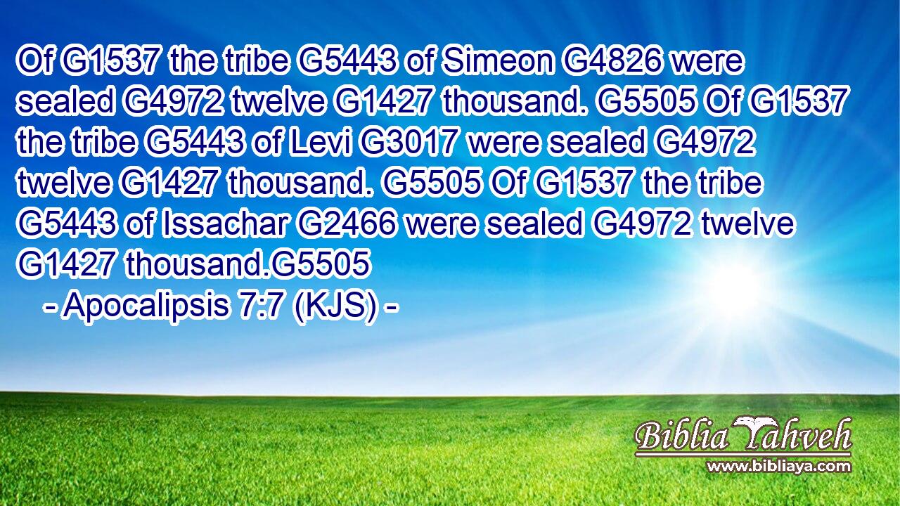 Of G1537 the tribe G5443 of Simeon G4826 were sealed G4972 twelve G1427 thousand. G5505 Of G1537 the tribe G5443 of Levi G3017 were sealed G4972 twelve G1427 thousand. G5505 Of G1537 the tribe G5443 of Issachar G2466 were sealed G4972 twelve G1427 thousand.G5505