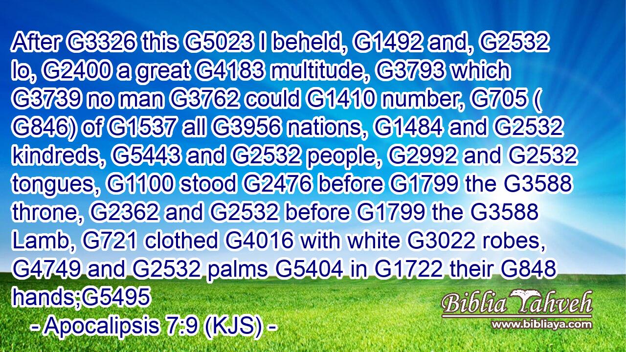 After G3326 this G5023 I beheld, G1492 and, G2532 lo, G2400 a great G4183 multitude, G3793 which G3739 no man G3762 could G1410 number, G705 ( G846) of G1537 all G3956 nations, G1484 and G2532 kindreds, G5443 and G2532 people, G2992 and G2532 tongues, G1100 stood G2476 before G1799 the G3588 throne, G2362 and G2532 before G1799 the G3588 Lamb, G721 clothed G4016 with white G3022 robes, G4749 and G2532 palms G5404 in G1722 their G848 hands;G5495