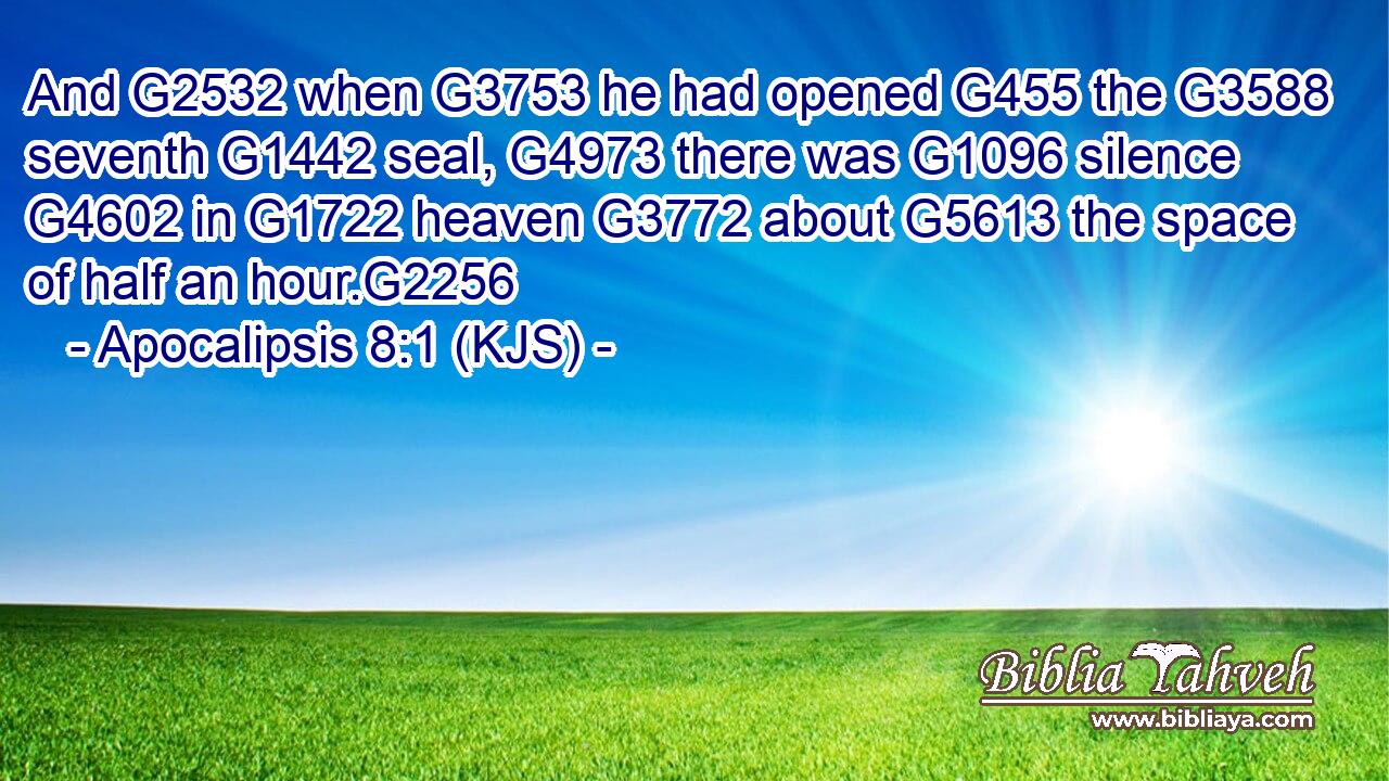 And G2532 when G3753 he had opened G455 the G3588 seventh G1442 seal, G4973 there was G1096 silence G4602 in G1722 heaven G3772 about G5613 the space of half an hour.G2256