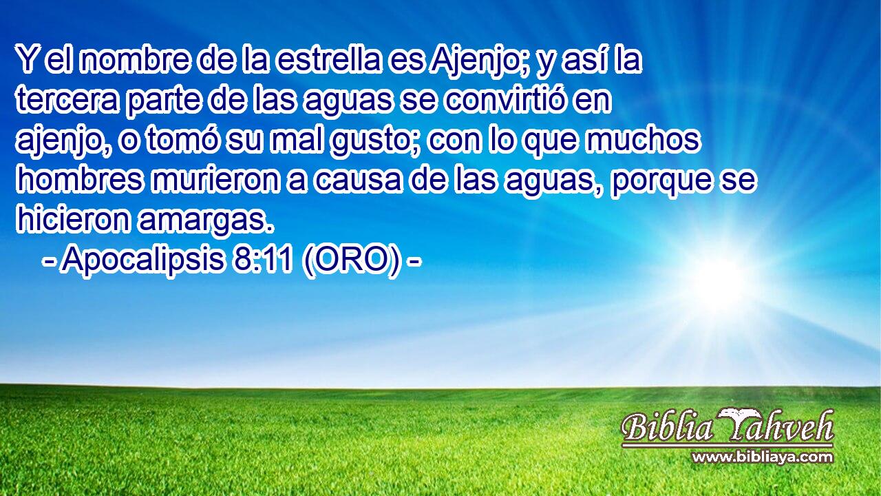  Y el nombre de la estrella es Ajenjo; y así la tercera parte de las aguas se convirtió en ajenjo, o tomó su mal gusto; con lo que muchos hombres murieron a causa de las aguas, porque se hicieron amargas. 