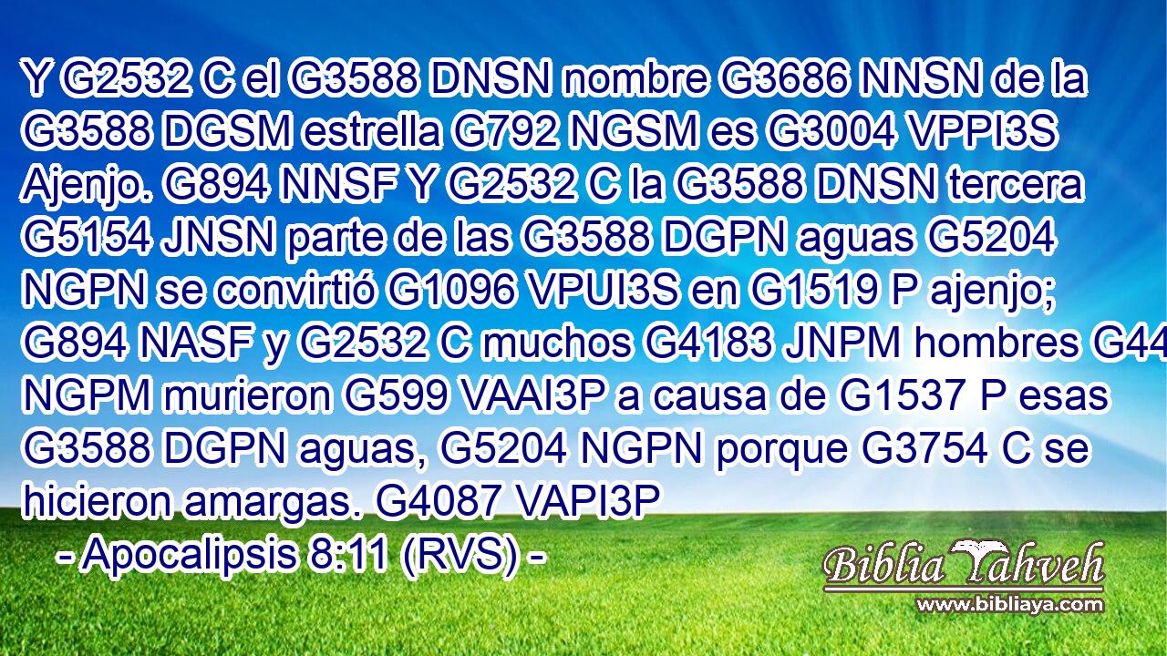 Y G2532 C el G3588 DNSN nombre G3686 NNSN de la G3588 DGSM estrella G792 NGSM es G3004 VPPI3S Ajenjo. G894 NNSF Y G2532 C la G3588 DNSN tercera G5154 JNSN parte de las G3588 DGPN aguas G5204 NGPN se convirtió G1096 VPUI3S en G1519 P ajenjo; G894 NASF y G2532 C muchos G4183 JNPM hombres G444 NGPM murieron G599 VAAI3P a causa de G1537 P esas G3588 DGPN aguas, G5204 NGPN porque G3754 C se hicieron amargas. G4087 VAPI3P 