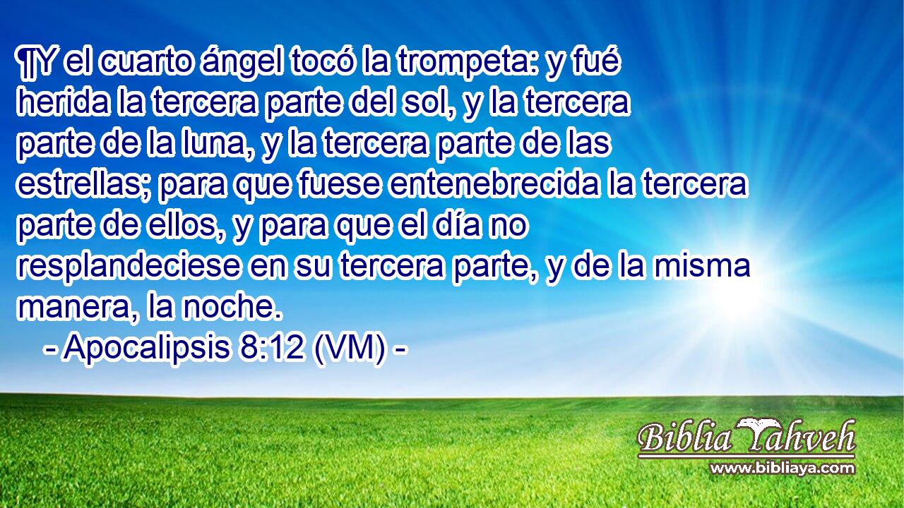  ¶Y el cuarto ángel tocó la trompeta: y fué herida la tercera parte del sol, y la tercera parte de la luna, y la tercera parte de las estrellas; para que fuese entenebrecida la tercera parte de ellos, y para que el día no resplandeciese en su tercera parte, y de la misma manera, la noche. 