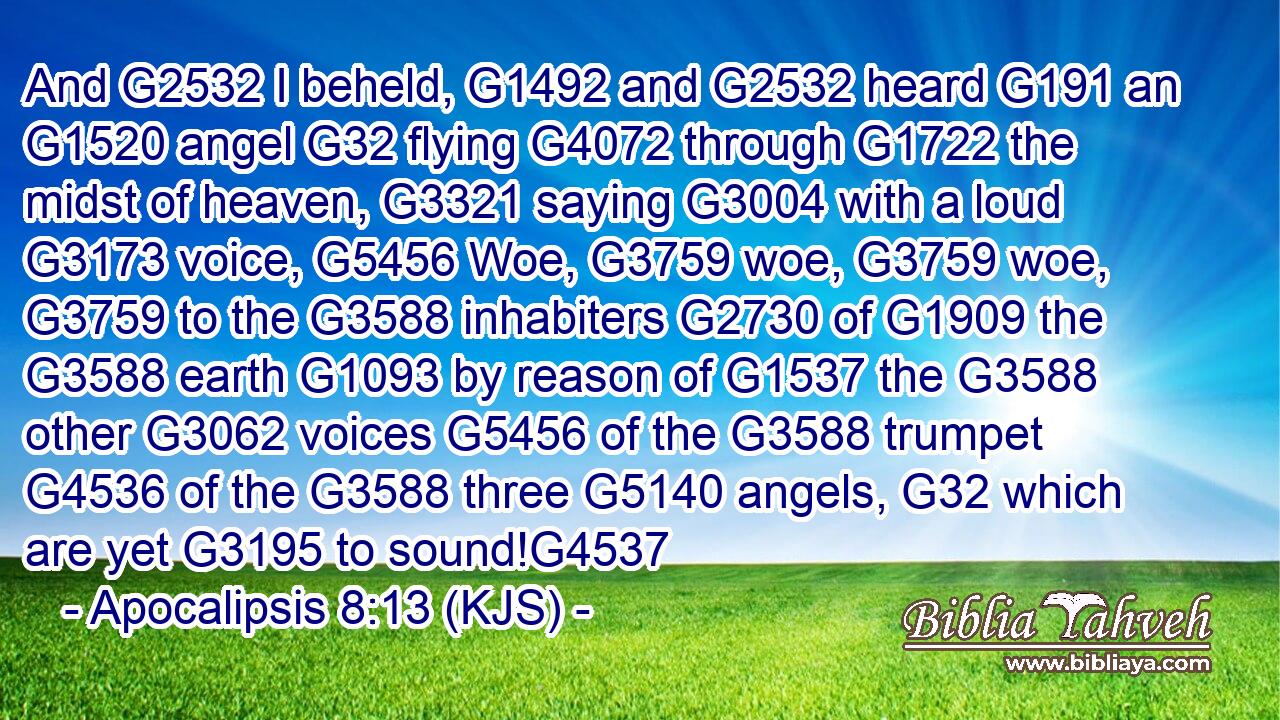 And G2532 I beheld, G1492 and G2532 heard G191 an G1520 angel G32 flying G4072 through G1722 the midst of heaven, G3321 saying G3004 with a loud G3173 voice, G5456 Woe, G3759 woe, G3759 woe, G3759 to the G3588 inhabiters G2730 of G1909 the G3588 earth G1093 by reason of G1537 the G3588 other G3062 voices G5456 of the G3588 trumpet G4536 of the G3588 three G5140 angels, G32 which are yet G3195 to sound!G4537