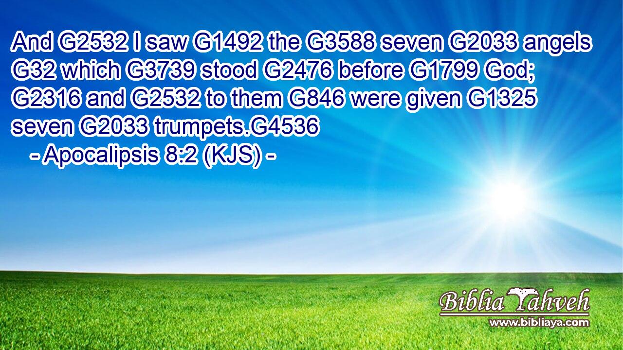 And G2532 I saw G1492 the G3588 seven G2033 angels G32 which G3739 stood G2476 before G1799 God; G2316 and G2532 to them G846 were given G1325 seven G2033 trumpets.G4536