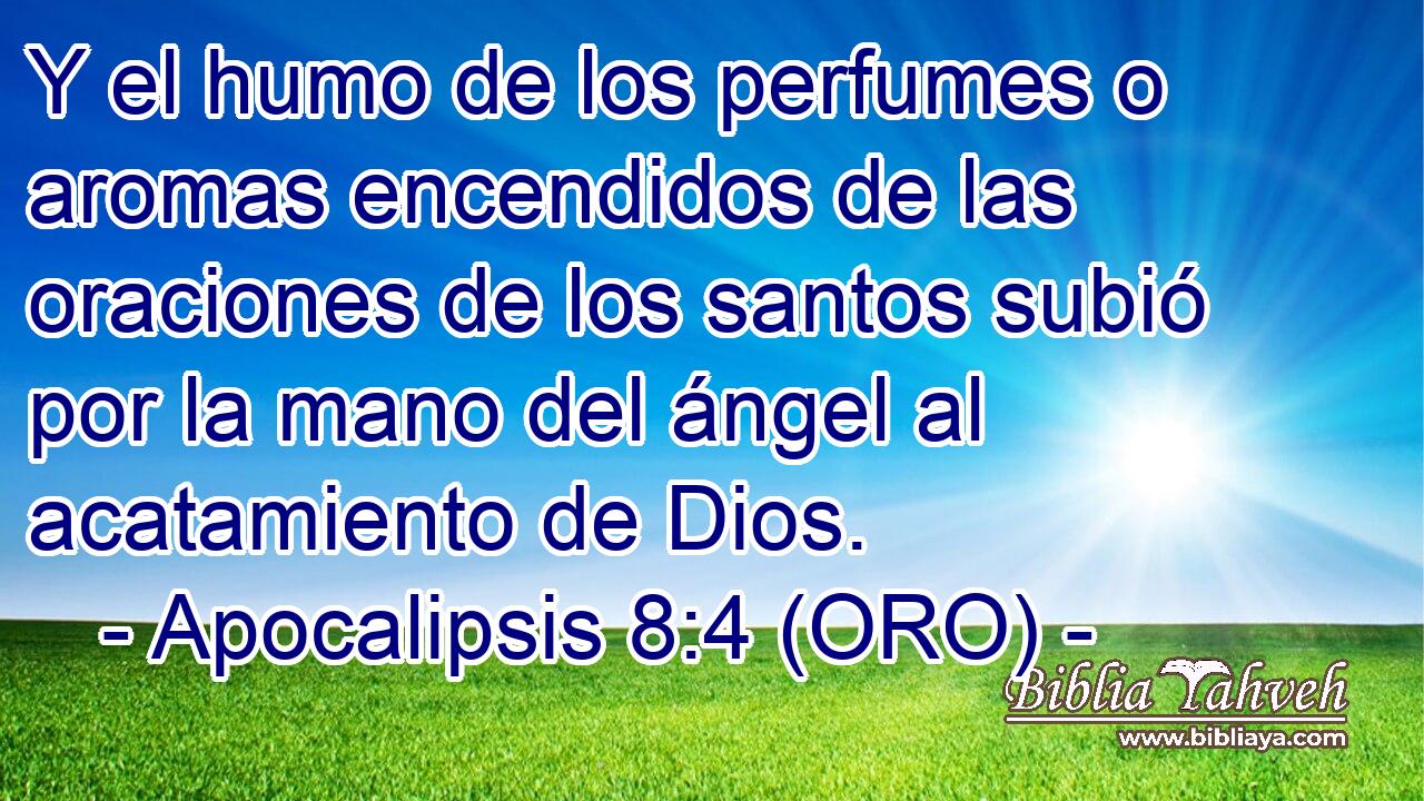  Y el humo de los perfumes o aromas encendidos de las oraciones de los santos subió por la mano del ángel al acatamiento de Dios. 