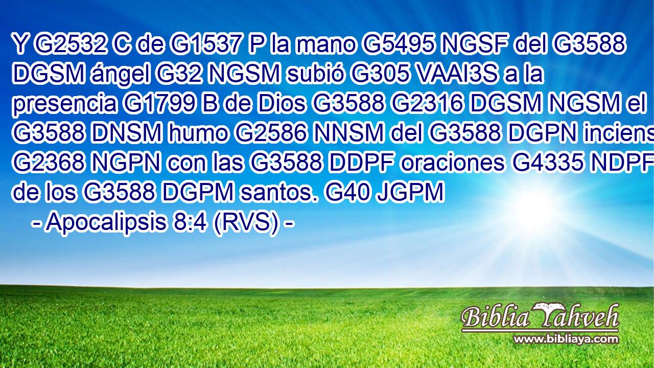 Y G2532 C de G1537 P la mano G5495 NGSF del G3588 DGSM ángel G32 NGSM subió G305 VAAI3S a la presencia G1799 B de Dios G3588 G2316 DGSM NGSM el G3588 DNSM humo G2586 NNSM del G3588 DGPN incienso G2368 NGPN con las G3588 DDPF oraciones G4335 NDPF de los G3588 DGPM santos. G40 JGPM 