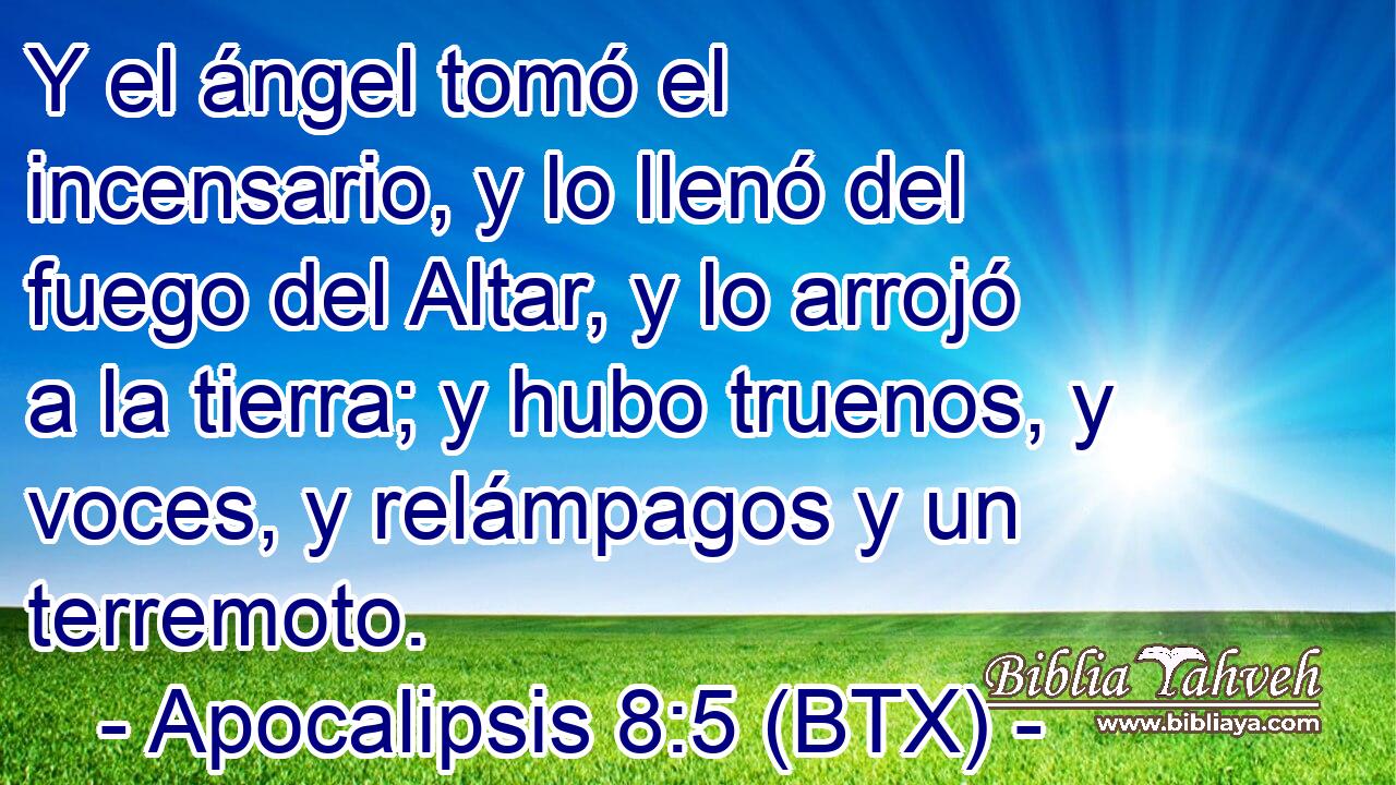 Y el ángel tomó el incensario, y lo llenó del fuego del Altar, y lo arrojó a la tierra; y hubo truenos, y voces, y relámpagos y un terremoto.
