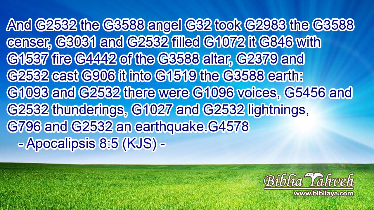 And G2532 the G3588 angel G32 took G2983 the G3588 censer, G3031 and G2532 filled G1072 it G846 with G1537 fire G4442 of the G3588 altar, G2379 and G2532 cast G906 it into G1519 the G3588 earth: G1093 and G2532 there were G1096 voices, G5456 and G2532 thunderings, G1027 and G2532 lightnings, G796 and G2532 an earthquake.G4578