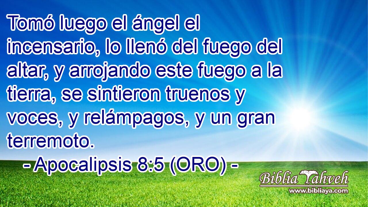  Tomó luego el ángel el incensario, lo llenó del fuego del altar, y arrojando este fuego a la tierra, se sintieron truenos y voces, y relámpagos, y un gran terremoto. 
