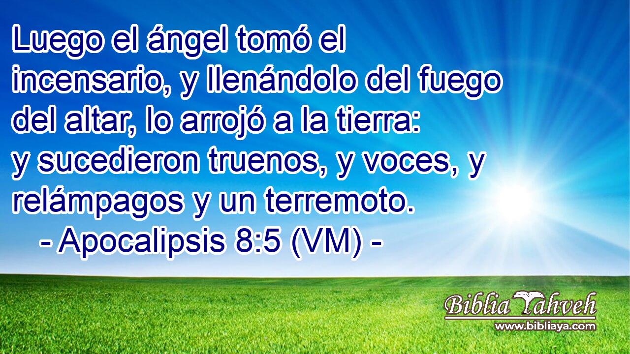  Luego el ángel tomó el incensario, y llenándolo del fuego del altar, lo arrojó a la tierra: y sucedieron truenos, y voces, y relámpagos y un terremoto. 