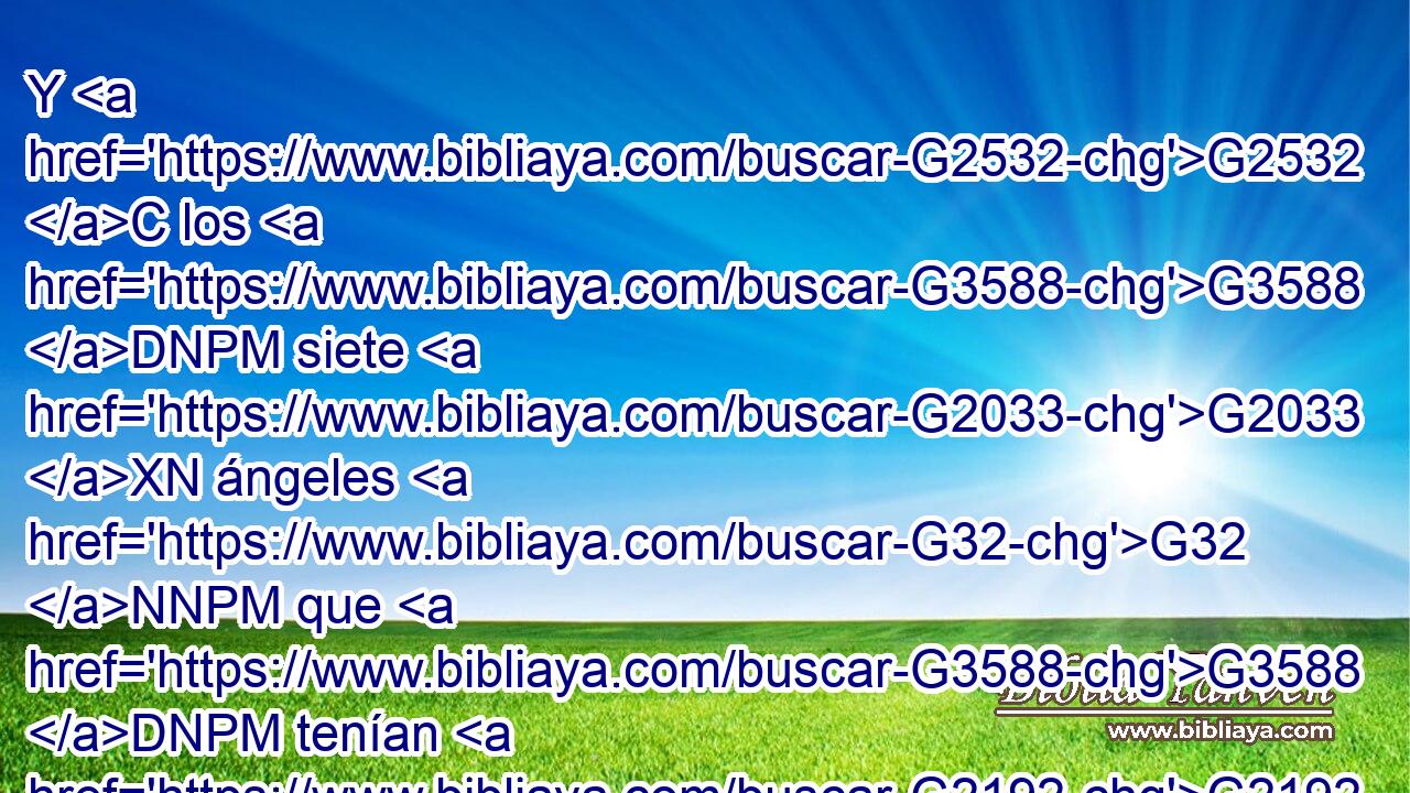 Y G2532 C los G3588 DNPM siete G2033 XN ángeles G32 NNPM que G3588 DNPM tenían G2192 VPAP-PNM las G3588 DAPF siete G2033 XN trompetas G4536 NAPF se dispusieron G2090 VAAI3P a • G2443 C tocarlas. G1438 G4537 RF3APM VAAS3P 