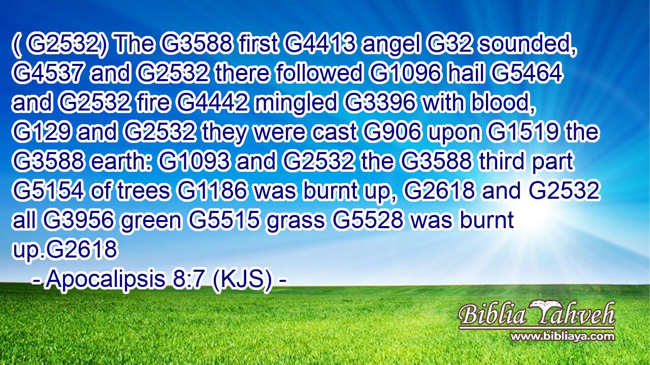 ( G2532) The G3588 first G4413 angel G32 sounded, G4537 and G2532 there followed G1096 hail G5464 and G2532 fire G4442 mingled G3396 with blood, G129 and G2532 they were cast G906 upon G1519 the G3588 earth: G1093 and G2532 the G3588 third part G5154 of trees G1186 was burnt up, G2618 and G2532 all G3956 green G5515 grass G5528 was burnt up.G2618