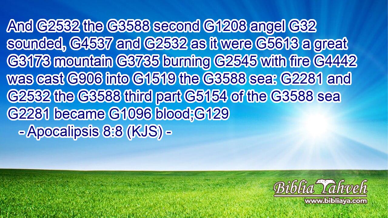And G2532 the G3588 second G1208 angel G32 sounded, G4537 and G2532 as it were G5613 a great G3173 mountain G3735 burning G2545 with fire G4442 was cast G906 into G1519 the G3588 sea: G2281 and G2532 the G3588 third part G5154 of the G3588 sea G2281 became G1096 blood;G129