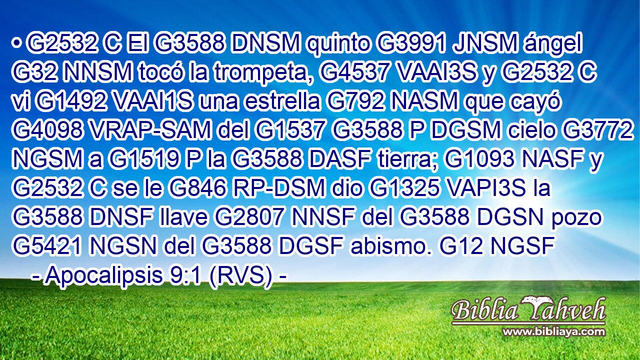 • G2532 C El G3588 DNSM quinto G3991 JNSM ángel G32 NNSM tocó la trompeta, G4537 VAAI3S y G2532 C vi G1492 VAAI1S una estrella G792 NASM que cayó G4098 VRAP-SAM del G1537 G3588 P DGSM cielo G3772 NGSM a G1519 P la G3588 DASF tierra; G1093 NASF y G2532 C se le G846 RP-DSM dio G1325 VAPI3S la G3588 DNSF llave G2807 NNSF del G3588 DGSN pozo G5421 NGSN del G3588 DGSF abismo. G12 NGSF 