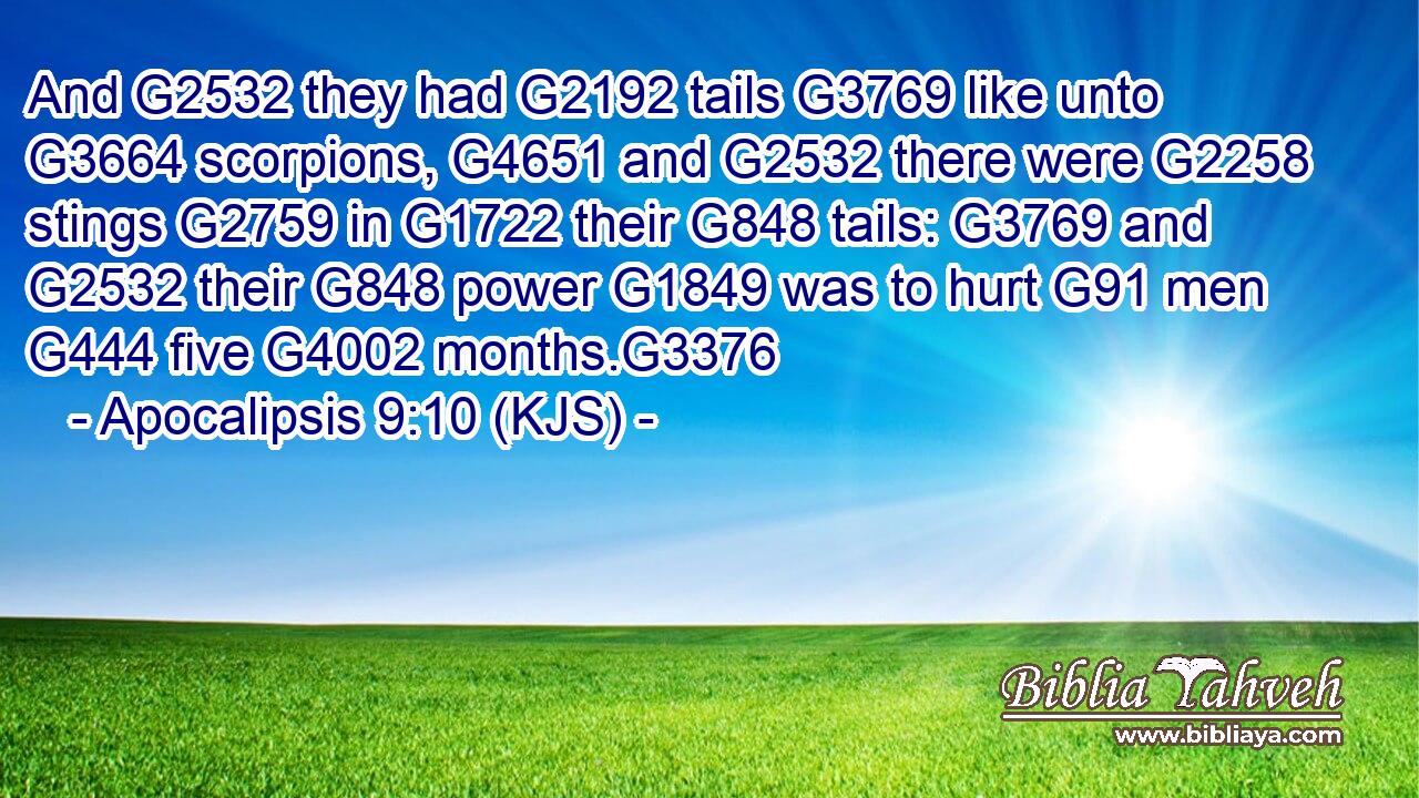 And G2532 they had G2192 tails G3769 like unto G3664 scorpions, G4651 and G2532 there were G2258 stings G2759 in G1722 their G848 tails: G3769 and G2532 their G848 power G1849 was to hurt G91 men G444 five G4002 months.G3376