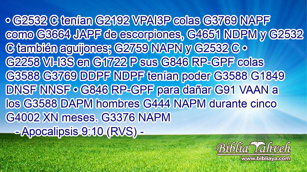• G2532 C tenían G2192 VPAI3P colas G3769 NAPF como G3664 JAPF de escorpiones, G4651 NDPM y G2532 C también aguijones; G2759 NAPN y G2532 C • G2258 VI-I3S en G1722 P sus G846 RP-GPF colas G3588 G3769 DDPF NDPF tenían poder G3588 G1849 DNSF NNSF • G846 RP-GPF para dañar G91 VAAN a los G3588 DAPM hombres G444 NAPM durante cinco G4002 XN meses. G3376 NAPM 