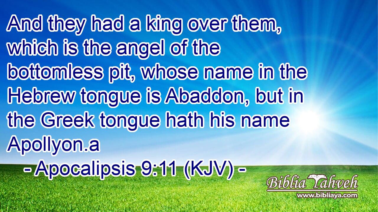 And they had a king over them, which is the angel of the bottomless pit, whose name in the Hebrew tongue is Abaddon, but in the Greek tongue hath his name Apollyon.a
