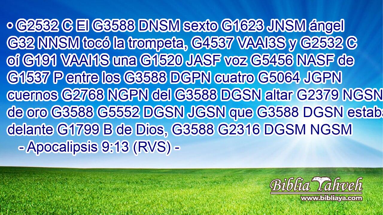 • G2532 C El G3588 DNSM sexto G1623 JNSM ángel G32 NNSM tocó la trompeta, G4537 VAAI3S y G2532 C oí G191 VAAI1S una G1520 JASF voz G5456 NASF de G1537 P entre los G3588 DGPN cuatro G5064 JGPN cuernos G2768 NGPN del G3588 DGSN altar G2379 NGSN de oro G3588 G5552 DGSN JGSN que G3588 DGSN estaba delante G1799 B de Dios, G3588 G2316 DGSM NGSM 