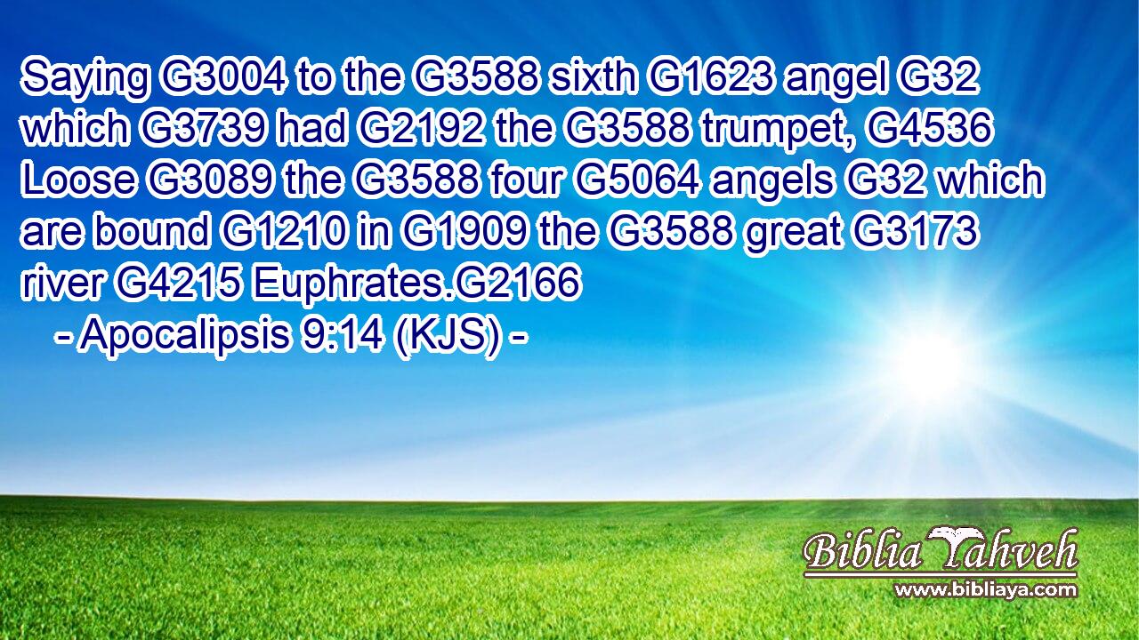 Saying G3004 to the G3588 sixth G1623 angel G32 which G3739 had G2192 the G3588 trumpet, G4536 Loose G3089 the G3588 four G5064 angels G32 which are bound G1210 in G1909 the G3588 great G3173 river G4215 Euphrates.G2166
