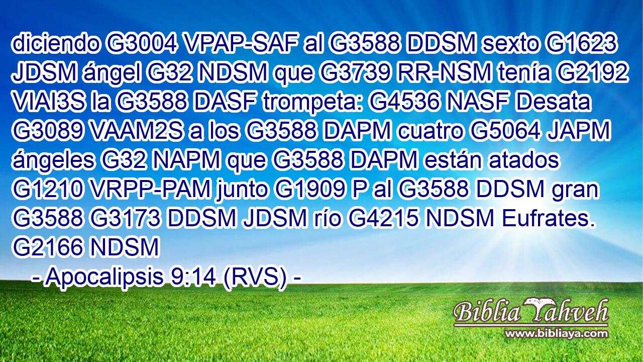diciendo G3004 VPAP-SAF al G3588 DDSM sexto G1623 JDSM ángel G32 NDSM que G3739 RR-NSM tenía G2192 VIAI3S la G3588 DASF trompeta: G4536 NASF Desata G3089 VAAM2S a los G3588 DAPM cuatro G5064 JAPM ángeles G32 NAPM que G3588 DAPM están atados G1210 VRPP-PAM junto G1909 P al G3588 DDSM gran G3588 G3173 DDSM JDSM río G4215 NDSM Eufrates. G2166 NDSM 