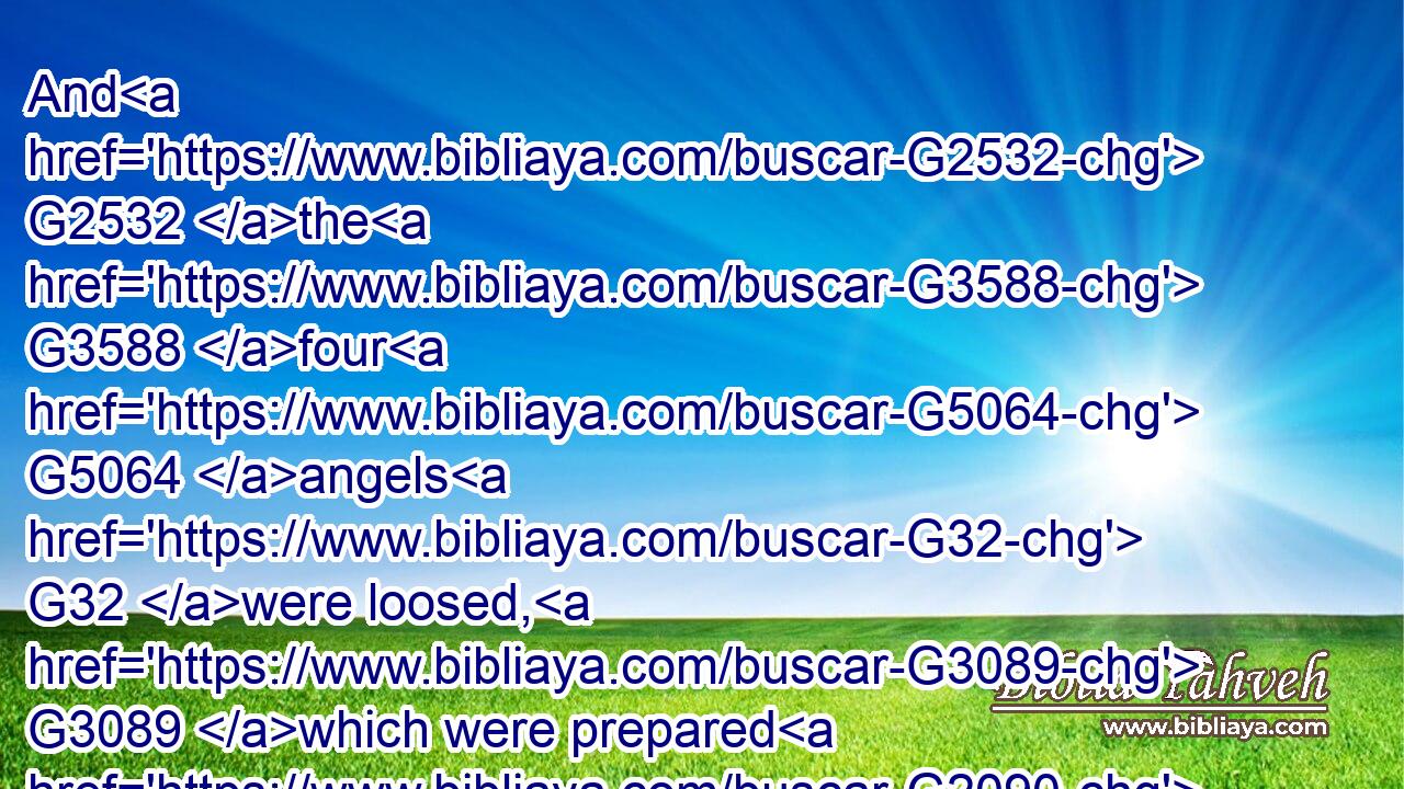 And G2532 the G3588 four G5064 angels G32 were loosed, G3089 which were prepared G2090 for G1519 an hour, G5610 and G2532 a day, G2250 and G2532 a month, G3376 and G2532 a year, G1763 for to G2443 slay G615 the G3588 third part G5154 of men.G444