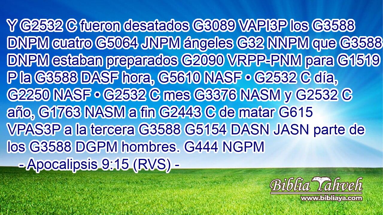 Y G2532 C fueron desatados G3089 VAPI3P los G3588 DNPM cuatro G5064 JNPM ángeles G32 NNPM que G3588 DNPM estaban preparados G2090 VRPP-PNM para G1519 P la G3588 DASF hora, G5610 NASF • G2532 C día, G2250 NASF • G2532 C mes G3376 NASM y G2532 C año, G1763 NASM a fin G2443 C de matar G615 VPAS3P a la tercera G3588 G5154 DASN JASN parte de los G3588 DGPM hombres. G444 NGPM 