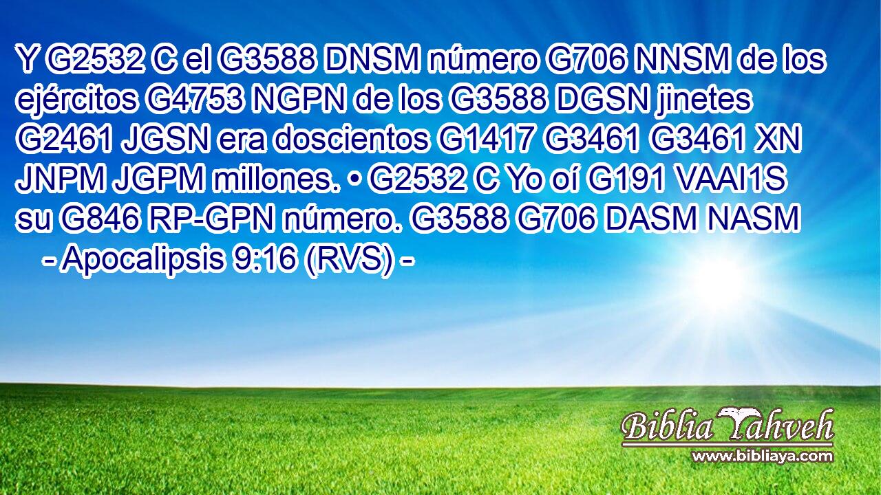 Y G2532 C el G3588 DNSM número G706 NNSM de los ejércitos G4753 NGPN de los G3588 DGSN jinetes G2461 JGSN era doscientos G1417 G3461 G3461 XN JNPM JGPM millones. • G2532 C Yo oí G191 VAAI1S su G846 RP-GPN número. G3588 G706 DASM NASM 