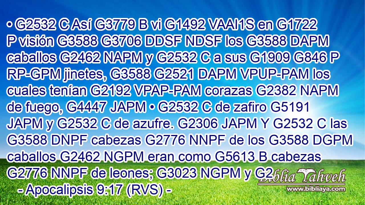 • G2532 C Así G3779 B vi G1492 VAAI1S en G1722 P visión G3588 G3706 DDSF NDSF los G3588 DAPM caballos G2462 NAPM y G2532 C a sus G1909 G846 P RP-GPM jinetes, G3588 G2521 DAPM VPUP-PAM los cuales tenían G2192 VPAP-PAM corazas G2382 NAPM de fuego, G4447 JAPM • G2532 C de zafiro G5191 JAPM y G2532 C de azufre. G2306 JAPM Y G2532 C las G3588 DNPF cabezas G2776 NNPF de los G3588 DGPM caballos G2462 NGPM eran como G5613 B cabezas G2776 NNPF de leones; G3023 NGPM y G2