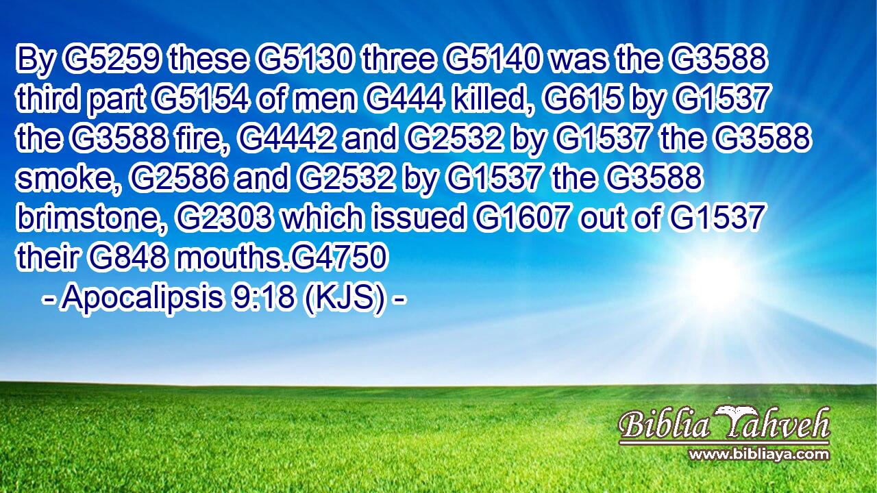 By G5259 these G5130 three G5140 was the G3588 third part G5154 of men G444 killed, G615 by G1537 the G3588 fire, G4442 and G2532 by G1537 the G3588 smoke, G2586 and G2532 by G1537 the G3588 brimstone, G2303 which issued G1607 out of G1537 their G848 mouths.G4750