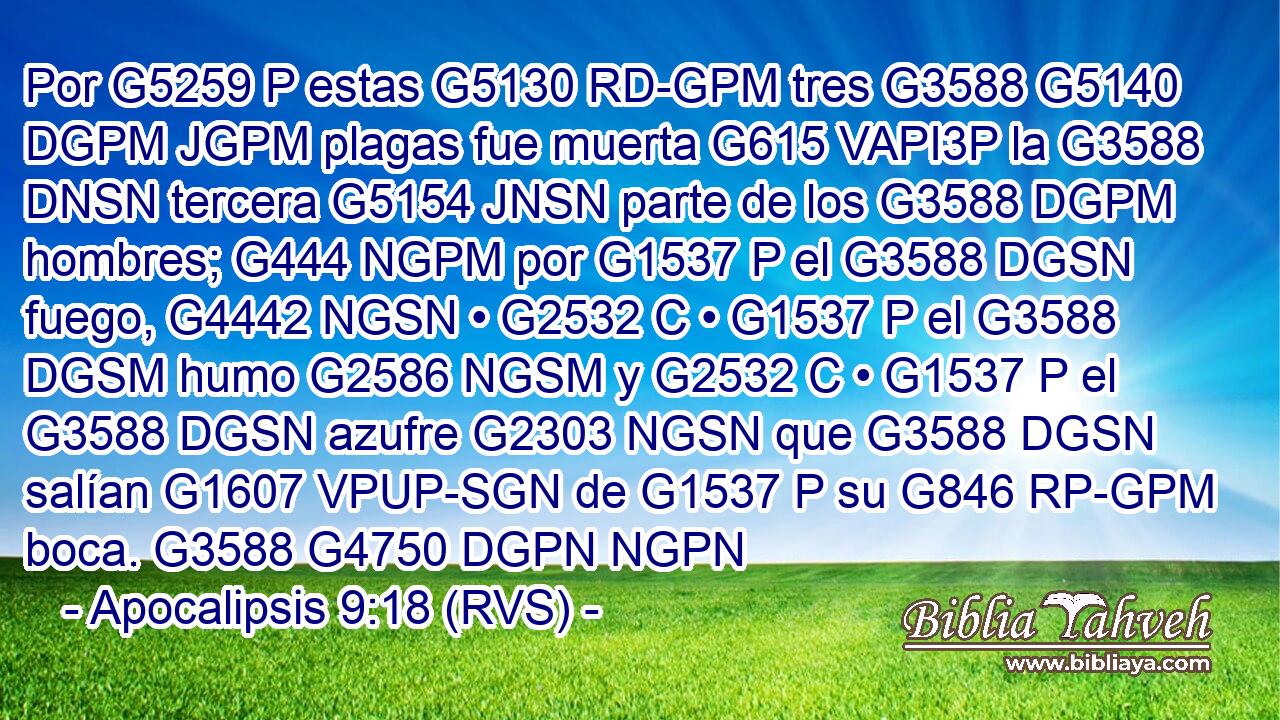 Por G5259 P estas G5130 RD-GPM tres G3588 G5140 DGPM JGPM plagas fue muerta G615 VAPI3P la G3588 DNSN tercera G5154 JNSN parte de los G3588 DGPM hombres; G444 NGPM por G1537 P el G3588 DGSN fuego, G4442 NGSN • G2532 C • G1537 P el G3588 DGSM humo G2586 NGSM y G2532 C • G1537 P el G3588 DGSN azufre G2303 NGSN que G3588 DGSN salían G1607 VPUP-SGN de G1537 P su G846 RP-GPM boca. G3588 G4750 DGPN NGPN 