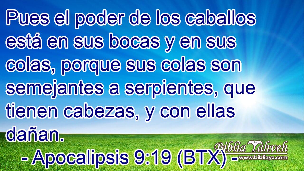 Pues el poder de los caballos está en sus bocas y en sus colas, porque sus colas son semejantes a serpientes, que tienen cabezas, y con ellas dañan.
