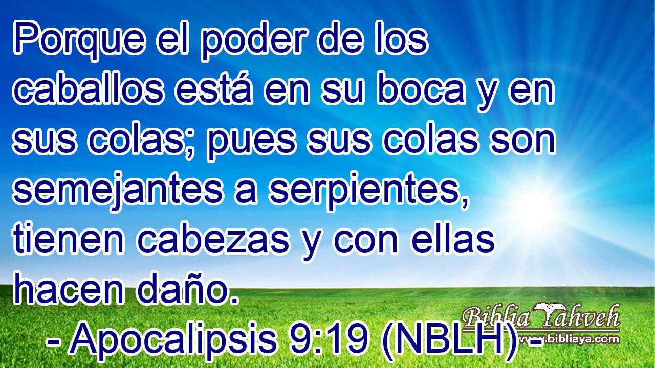  Porque el poder de los caballos está en su boca y en sus colas; pues sus colas son semejantes a serpientes, tienen cabezas y con ellas hacen daño. 