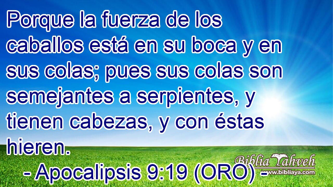  Porque la fuerza de los caballos está en su boca y en sus colas; pues sus colas son semejantes a serpientes, y tienen cabezas, y con éstas hieren. 