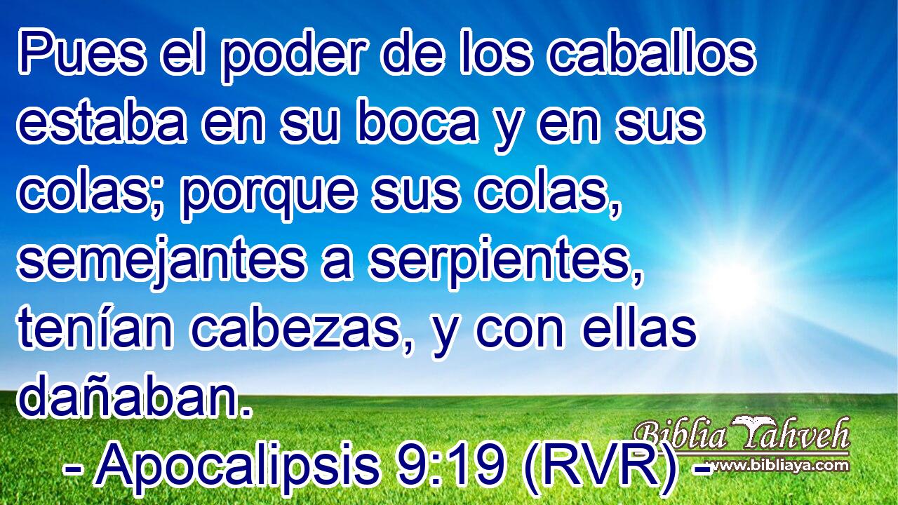 Pues el poder de los caballos estaba en su boca y en sus colas; porque sus colas, semejantes a serpientes, tenían cabezas, y con ellas dañaban.