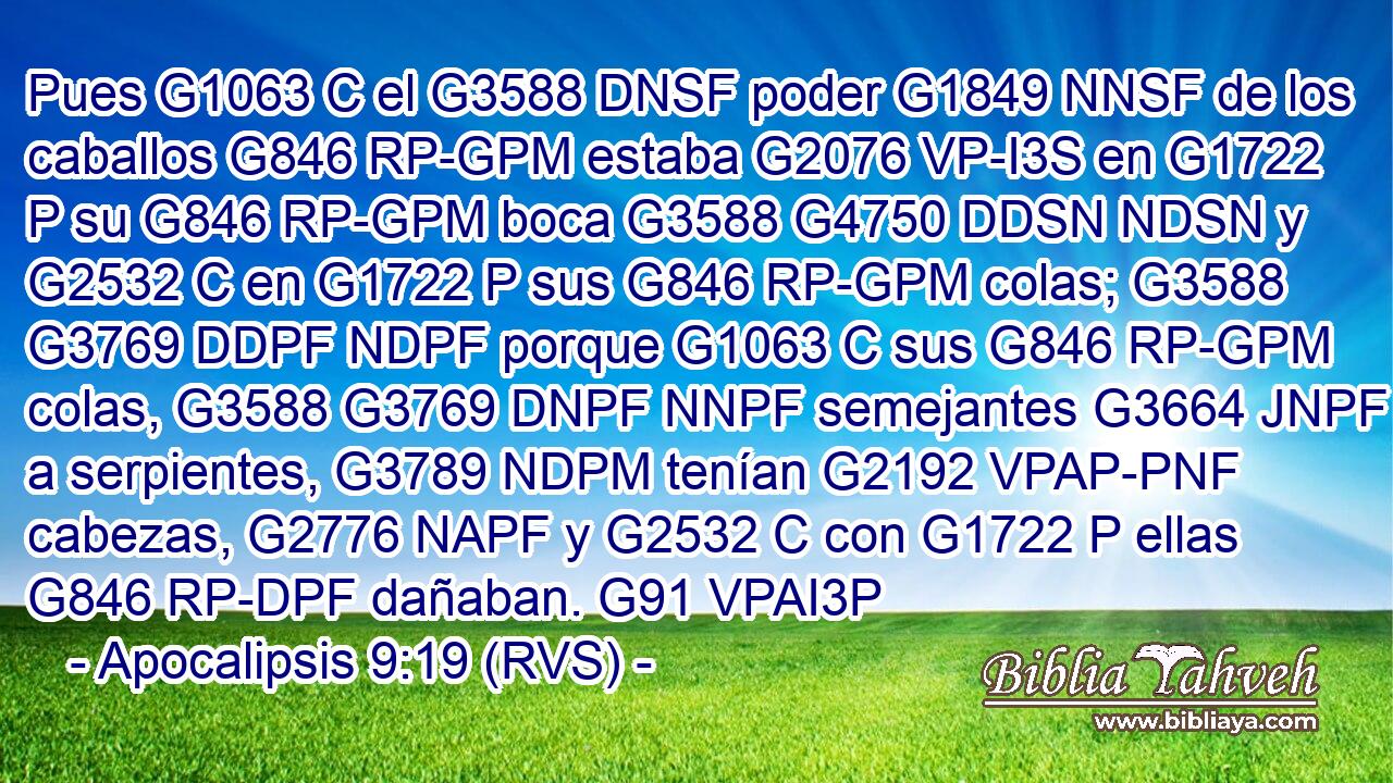 Pues G1063 C el G3588 DNSF poder G1849 NNSF de los caballos G846 RP-GPM estaba G2076 VP-I3S en G1722 P su G846 RP-GPM boca G3588 G4750 DDSN NDSN y G2532 C en G1722 P sus G846 RP-GPM colas; G3588 G3769 DDPF NDPF porque G1063 C sus G846 RP-GPM colas, G3588 G3769 DNPF NNPF semejantes G3664 JNPF a serpientes, G3789 NDPM tenían G2192 VPAP-PNF cabezas, G2776 NAPF y G2532 C con G1722 P ellas G846 RP-DPF dañaban. G91 VPAI3P 