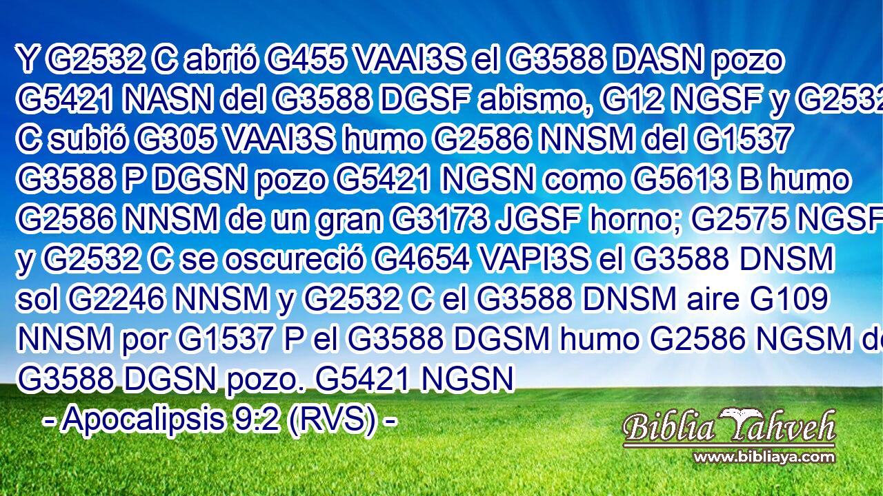 Y G2532 C abrió G455 VAAI3S el G3588 DASN pozo G5421 NASN del G3588 DGSF abismo, G12 NGSF y G2532 C subió G305 VAAI3S humo G2586 NNSM del G1537 G3588 P DGSN pozo G5421 NGSN como G5613 B humo G2586 NNSM de un gran G3173 JGSF horno; G2575 NGSF y G2532 C se oscureció G4654 VAPI3S el G3588 DNSM sol G2246 NNSM y G2532 C el G3588 DNSM aire G109 NNSM por G1537 P el G3588 DGSM humo G2586 NGSM del G3588 DGSN pozo. G5421 NGSN 