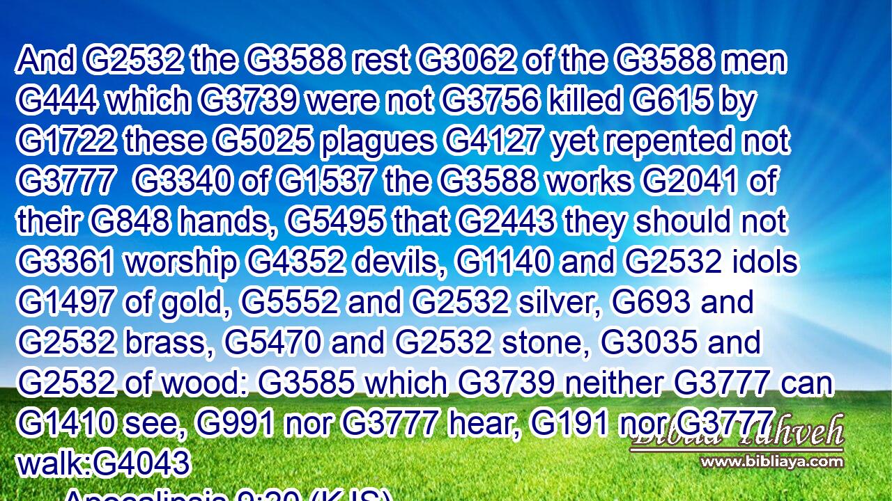 And G2532 the G3588 rest G3062 of the G3588 men G444 which G3739 were not G3756 killed G615 by G1722 these G5025 plagues G4127 yet repented not G3777  G3340 of G1537 the G3588 works G2041 of their G848 hands, G5495 that G2443 they should not G3361 worship G4352 devils, G1140 and G2532 idols G1497 of gold, G5552 and G2532 silver, G693 and G2532 brass, G5470 and G2532 stone, G3035 and G2532 of wood: G3585 which G3739 neither G3777 can G1410 see, G991 nor G3777 hear, G191 nor G3777 walk:G4043