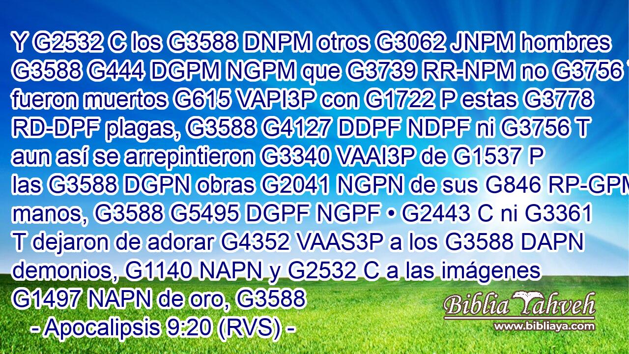 Y G2532 C los G3588 DNPM otros G3062 JNPM hombres G3588 G444 DGPM NGPM que G3739 RR-NPM no G3756 T fueron muertos G615 VAPI3P con G1722 P estas G3778 RD-DPF plagas, G3588 G4127 DDPF NDPF ni G3756 T aun así se arrepintieron G3340 VAAI3P de G1537 P las G3588 DGPN obras G2041 NGPN de sus G846 RP-GPM manos, G3588 G5495 DGPF NGPF • G2443 C ni G3361 T dejaron de adorar G4352 VAAS3P a los G3588 DAPN demonios, G1140 NAPN y G2532 C a las imágenes G1497 NAPN de oro, G3588