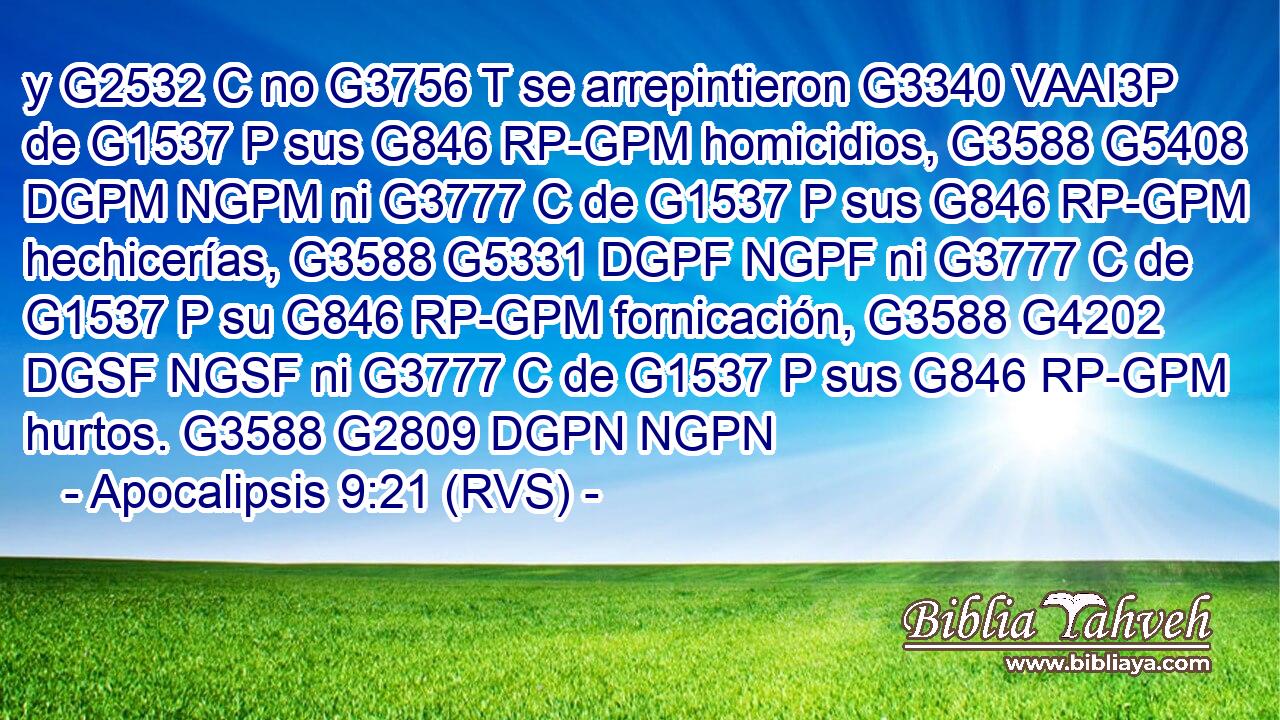 y G2532 C no G3756 T se arrepintieron G3340 VAAI3P de G1537 P sus G846 RP-GPM homicidios, G3588 G5408 DGPM NGPM ni G3777 C de G1537 P sus G846 RP-GPM hechicerías, G3588 G5331 DGPF NGPF ni G3777 C de G1537 P su G846 RP-GPM fornicación, G3588 G4202 DGSF NGSF ni G3777 C de G1537 P sus G846 RP-GPM hurtos. G3588 G2809 DGPN NGPN 