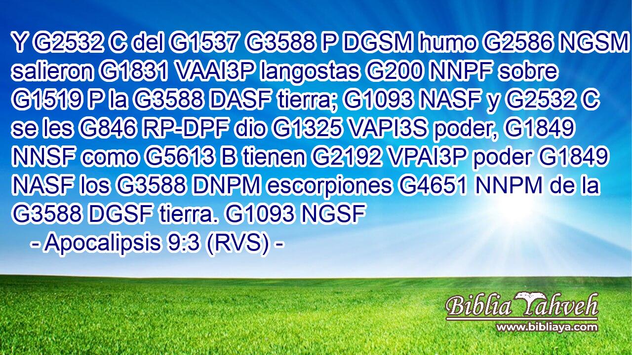 Y G2532 C del G1537 G3588 P DGSM humo G2586 NGSM salieron G1831 VAAI3P langostas G200 NNPF sobre G1519 P la G3588 DASF tierra; G1093 NASF y G2532 C se les G846 RP-DPF dio G1325 VAPI3S poder, G1849 NNSF como G5613 B tienen G2192 VPAI3P poder G1849 NASF los G3588 DNPM escorpiones G4651 NNPM de la G3588 DGSF tierra. G1093 NGSF 