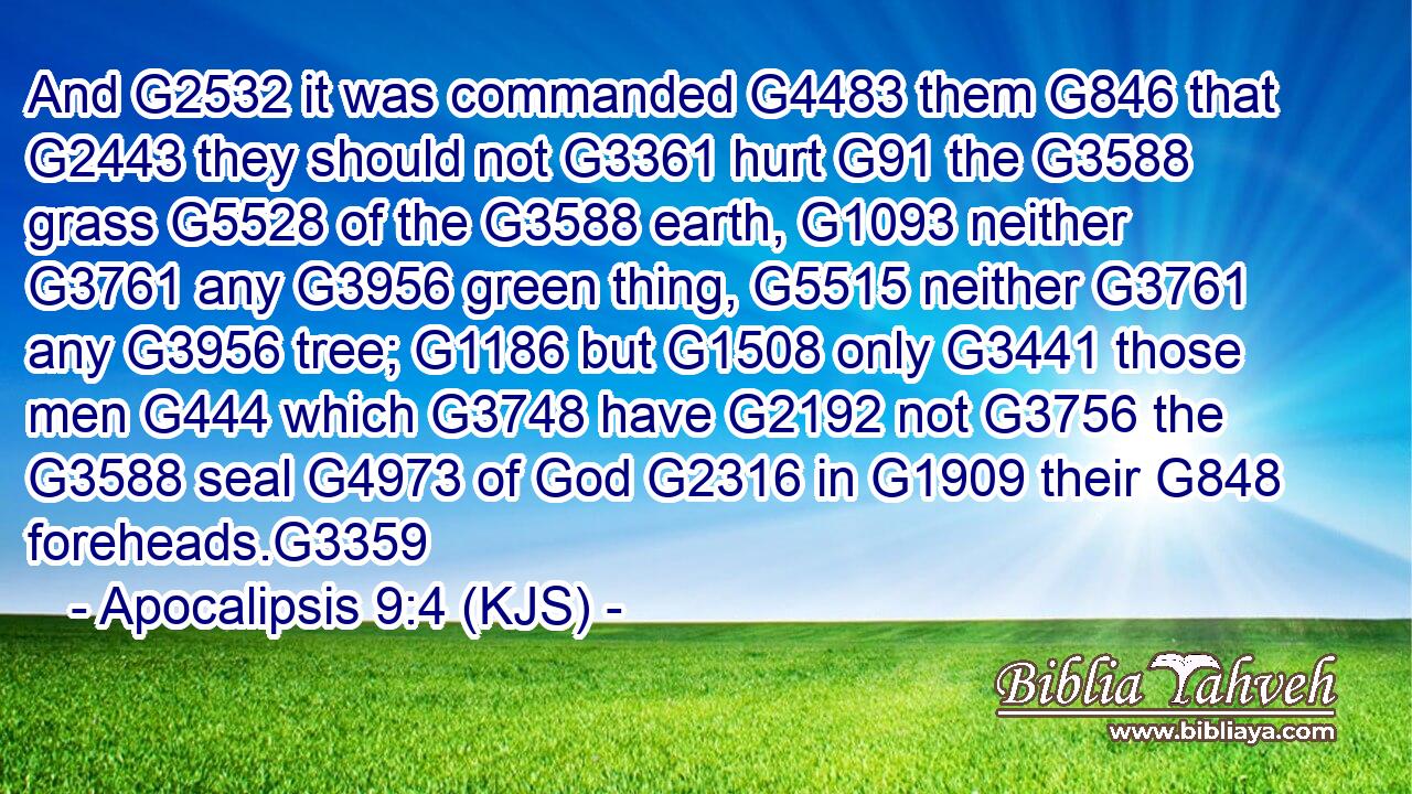 And G2532 it was commanded G4483 them G846 that G2443 they should not G3361 hurt G91 the G3588 grass G5528 of the G3588 earth, G1093 neither G3761 any G3956 green thing, G5515 neither G3761 any G3956 tree; G1186 but G1508 only G3441 those men G444 which G3748 have G2192 not G3756 the G3588 seal G4973 of God G2316 in G1909 their G848 foreheads.G3359