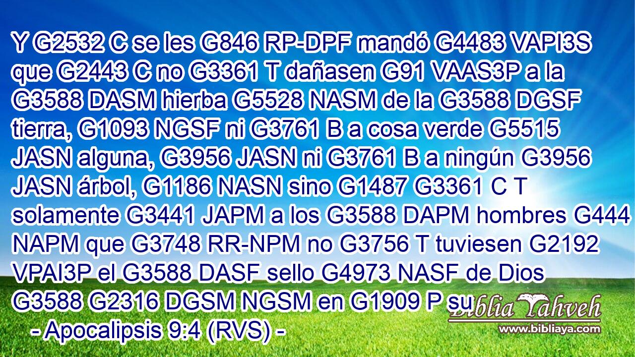 Y G2532 C se les G846 RP-DPF mandó G4483 VAPI3S que G2443 C no G3361 T dañasen G91 VAAS3P a la G3588 DASM hierba G5528 NASM de la G3588 DGSF tierra, G1093 NGSF ni G3761 B a cosa verde G5515 JASN alguna, G3956 JASN ni G3761 B a ningún G3956 JASN árbol, G1186 NASN sino G1487 G3361 C T solamente G3441 JAPM a los G3588 DAPM hombres G444 NAPM que G3748 RR-NPM no G3756 T tuviesen G2192 VPAI3P el G3588 DASF sello G4973 NASF de Dios G3588 G2316 DGSM NGSM en G1909 P su
